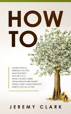 How To: Achieve Finical Freedom, Success, and Prosperity. Quit the 9 to 5. Work 4 Hours a Week. Obtain Wealth and Money. Creat by Clark, Jeremy