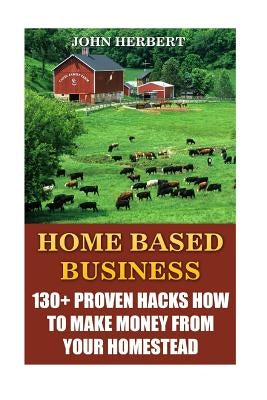 Home Based Business: 130+ Proven Hacks How To Make Money From Your Homestead by Herbert, John