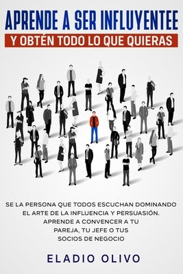 Aprende a ser influyente y obtén todo lo que quieras: Se la persona que todos escuchan dominando el arte de la influencia y persuasión. Aprende a conv by Olivo, Eladio