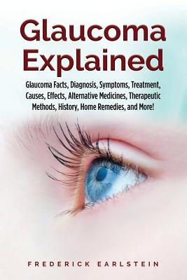 Glaucoma Explained: Glaucoma Facts, Diagnosis, Symptoms, Treatment, Causes, Effects, Alternative Medicines, Therapeutic Methods, History, by Earlstein, Frederick