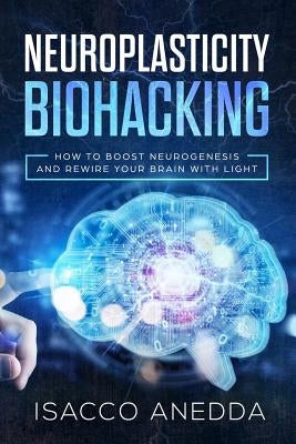 Neuroplasticity Biohacking: How to Boost Neurogenesis and Rewire Your Brain with Light by Anedda, Isacco