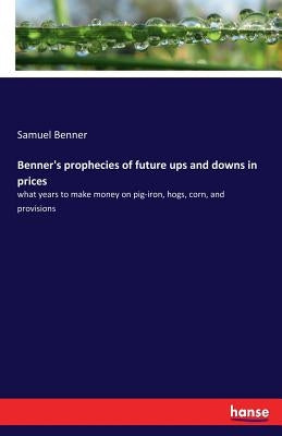 Benner's prophecies of future ups and downs in prices: what years to make money on pig-iron, hogs, corn, and provisions by Benner, Samuel