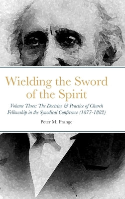 Wielding the Sword of the Spirit: Volume Three: The Doctrine & Practice of Church Fellowship in the Synodical Conference (1877-1882) by Prange, Peter M.