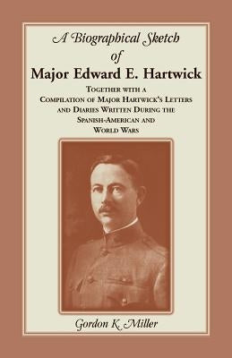 A Biographical Sketch of Major Edward E. Hartwick, Together with a Compilation of Major Hartwick's Letters and Diaries Written During the Spanish-Amer by Miller, Gordon K.