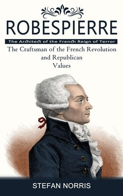 Robespierre: The Architect of the French Reign of Terror (The Craftsman of the French Revolution and Republican Values) by Norris, Stefan