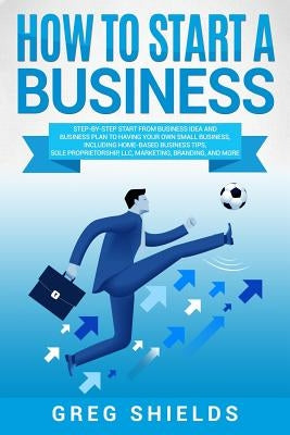 How to Start a Business: Step-By-Step Start from Business Idea and Business Plan to Having Your Own Small Business, Including Home-Based Busine by Shields, Greg