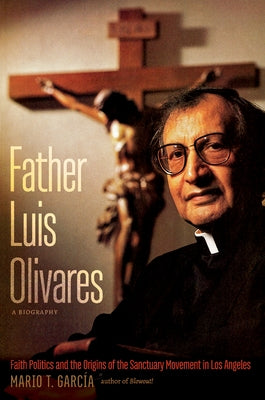 Father Luis Olivares, a Biography: Faith Politics and the Origins of the Sanctuary Movement in Los Angeles by García, Mario T.