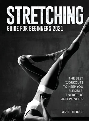 Stretching Guide for Beginners 2021: The Best Workouts to Keep you Flexible, Energetic and Painless by Ariel House