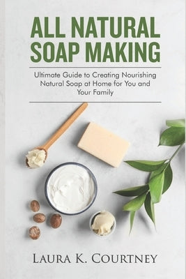 All Natural Soap Making: Ultimate Guide to Creating Nourishing Natural Soap at Home for You and Your Family by Courtney, Laura K.