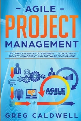 Agile Project Management: The Complete Guide for Beginners to Scrum, Agile Project Management, and Software Development (Lean Guides with Scrum, by Caldwell, Greg