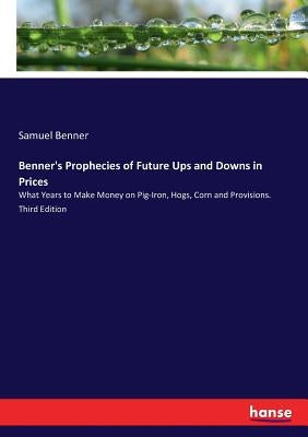 Benner's Prophecies of Future Ups and Downs in Prices: What Years to Make Money on Pig-Iron, Hogs, Corn and Provisions. Third Edition by Benner, Samuel