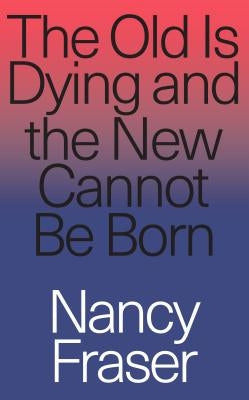 The Old Is Dying and the New Cannot Be Born: From Progressive Neoliberalism to Trump and Beyond by Fraser, Nancy