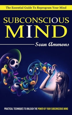 Subconscious Mind: The Essential Guide To Reprogram Your Mind (Practical Techniques To Unleash The Power Of Your Subconscious Mind) by Ammons, Sean