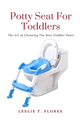 Potty Seat For Toddlers: The Art of Choosing The Best Toddler Seats by Flores, Leslie T.