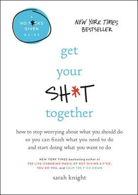 Get Your Sh*t Together: How to Stop Worrying about What You Should Do So You Can Finish What You Need to Do and Start Doing What You Want to D by Knight, Sarah