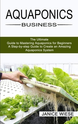 Aquaponics Business: A Step-by-step Guide to Create an Amazing Aquaponics System (The Ultimate Guide to Mastering Aquaponics for Beginners) by Wiese, Janice