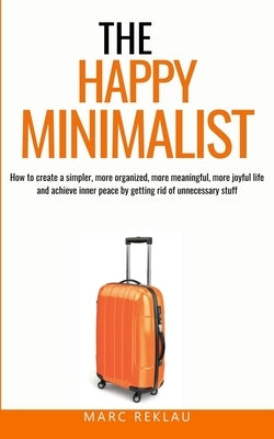 The Happy Minimalist: How to create a simpler, more organized, more meaningful, more joyful life and achieve inner peace by getting rid of u by Reklau, Marc