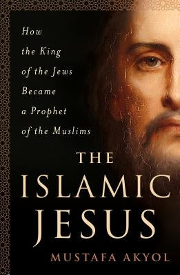 The Islamic Jesus: How the King of the Jews Became a Prophet of the Muslims by Akyol, Mustafa
