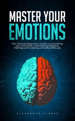 Master your Emotions: The Ultimate Guide to Controlling your Emotions, Overcoming Negative Feelings and Creating a Positive Attitude by Clarke, Alexander