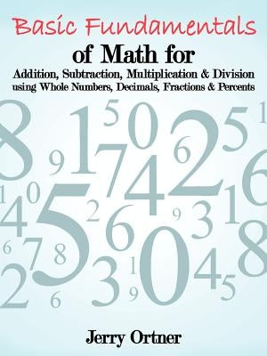 Basic Fundamentals of Math for Addition, Subtraction, Multiplication & Division Using Whole Numbers, Decimals, Fractions & Percents. by Ortner, Jerry