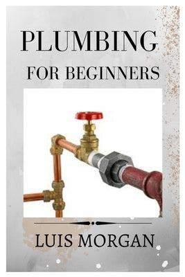 Plumbing for Beginners: A Comprehensive Guide for Beginners by Morgan, Luis