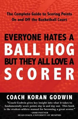 Everyone Hates A Ball Hog But They All Love A Scorer: The Complete Guide To Scoring Points On And Off The Basketball Court by Godwin, Coach Koran