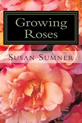 Growing Roses: Everything You Need to Know, and More . . . Paperback Createspace Independent Publishing Platform
