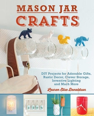 Mason Jar Crafts: DIY Projects for Adorable and Rustic Decor, Clever Storage, Inventive Lighting and Much More by Donaldson, Lauren Elise