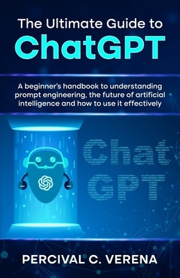 The Ultimate Guide to ChatGPT: A beginner's handbook to understanding prompt engineering, the future of artificial intelligence and how to use it eff by Verena, Percival C.