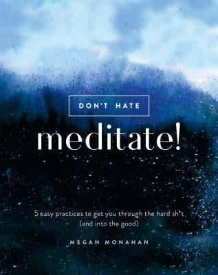 Don't Hate, Meditate!: 5 Easy Practices to Get You Through the Hard Sh*t (and Into the Good) by Monahan, Megan