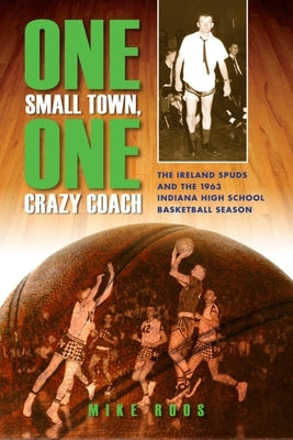 One Small Town, One Crazy Coach: The Ireland Spuds and the 1963 Indiana High School Basketball Season by Roos, Mike