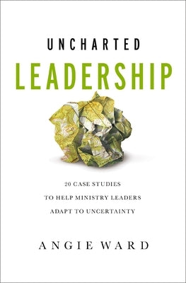 Uncharted Leadership: 20 Case Studies to Help Ministry Leaders Adapt to Uncertainty by Ward, Angie