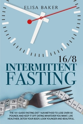 Intermittent Fasting 16/8: The 101 Guide Fasting Diet 16/8 Method to Lose Over 50 Pounds and Keep It off Eating Whatever You Want. Live Healthier by Baker, Elisa