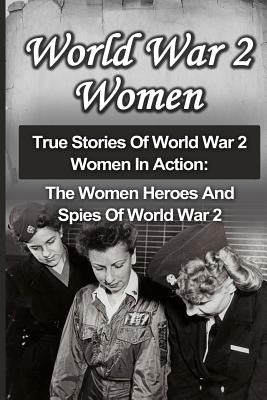 World War 2 Women: True Stories Of World War 2 Women In Action: The Women Heroes And Spies Of World War 2 Paperback Createspace Independent Publishing Platform