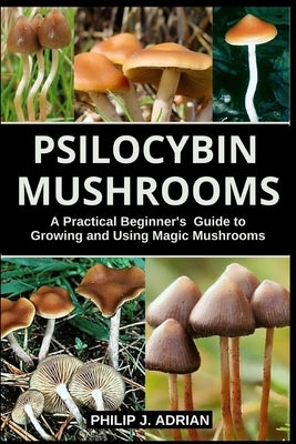 Psilocybin Mushrooms: A Practical Beginners Guide to Growing and Using Magic Mushrooms Indoors by Adrian, Philip J.