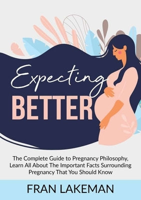 Expecting Better: The Complete Guide to Pregnancy Philosophy, Learn All About The Important Facts Surrounding Pregnancy That You Should by Lakeman, Fran