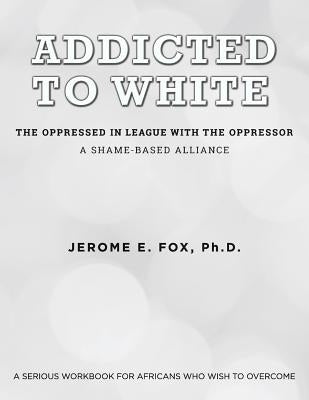 Addicted to White The Oppressed in League with the Oppressor: A Shame-Based Alliance by Fox, Jerome E.