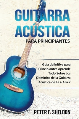 Guitarra acústica para principiantes: Guía definitiva para Principiantes Aprende Todo Sobre Los Dominios de la Guitarra Acústica de La a A la Z by F. Sheldon, Peter