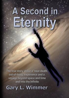 A Second in Eternity: A 'near-death, out of body' experience and a voyage beyond time and space, into the Infinite by Wimmer, Gary L.