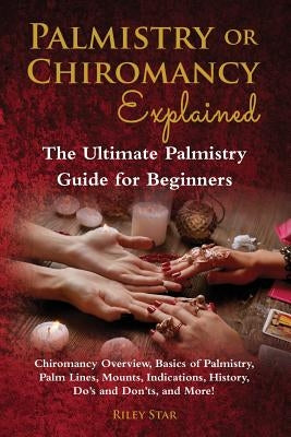 Palmistry or Chiromancy Explained: Chiromancy Overview, Basics of Palmistry, Palm Lines, Mounts, Indications, History, Do's and Don'ts, and More! The by Star, Riley
