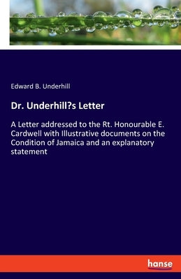 Dr. Underhill's Letter: A Letter addressed to the Rt. Honourable E. Cardwell with Illustrative documents on the Condition of Jamaica and an ex by Underhill, Edward B.