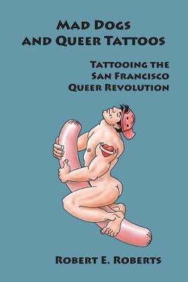 Mad Dogs And Queer Tattoos: Tattooing the San Francisco Queer Revolution by Roberts, Robert E.