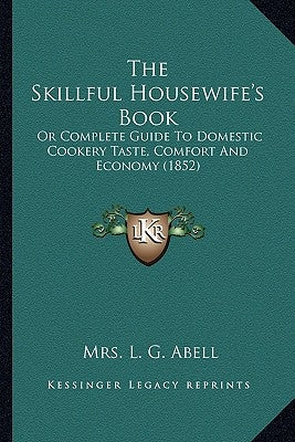 The Skillful Housewife's Book: Or Complete Guide To Domestic Cookery Taste, Comfort And Economy (1852) by Abell, L. G.