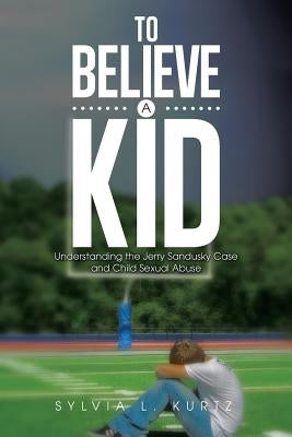 To Believe a Kid: Understanding the Jerry Sandusky Case and Child Sexual Abuse by Kurtz, Sylvia L.