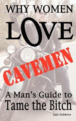 Why Women LOVE Cavemen - A Man's Guide to Tame the Bitch by Zubkovs, Jani