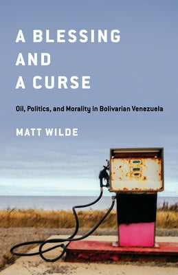A Blessing and a Curse: Oil, Politics, and Morality in Bolivarian Venezuela by Wilde, Matt