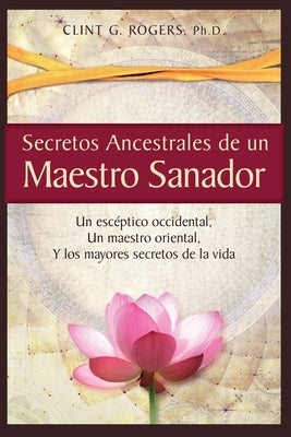 Secretos Ancestrales de un Maestro Sanador: Un escéptico occidental, Un maestro oriental, Y los mayores secretos de la vida by Rogers, Clint G.