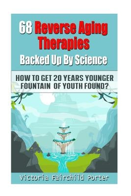 68 Reverse Aging Therapies Backed Up By Science: How To Get 20 Years Younger: Fountain of Youth Found? by Porter, Victoria Fairchild