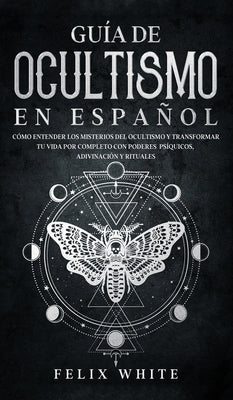 Guía de Ocultismo en Español: Cómo Entender los Misterios del Ocultismo y Transformar tu Vida by White, Felix