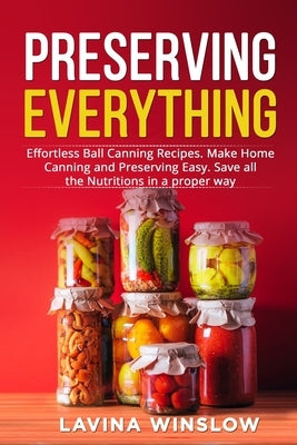 Preserving Everything: Effortless Ball Canning Recipes. Make Home Canning and Preserving Easy. Save all the Nutritions in a proper way by Winslow, Lavina